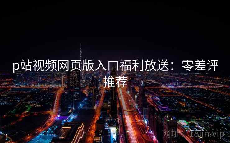 p站视频网页版入口福利放送：零差评推荐