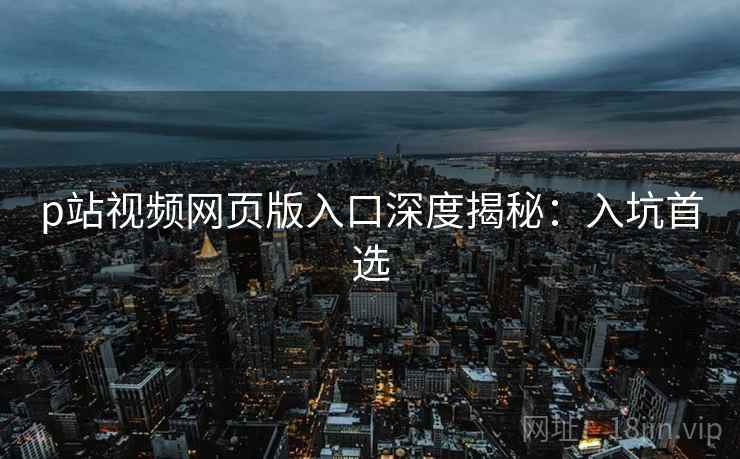p站视频网页版入口深度揭秘：入坑首选