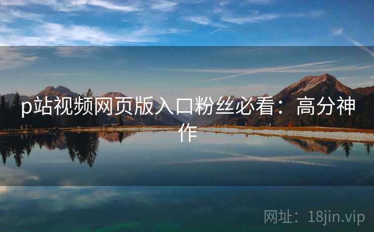 p站视频网页版入口粉丝必看：高分神作