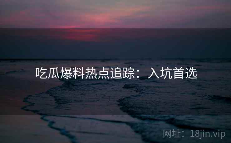吃瓜爆料热点追踪：入坑首选