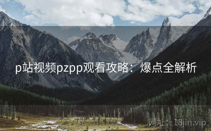 p站视频pzpp观看攻略：爆点全解析